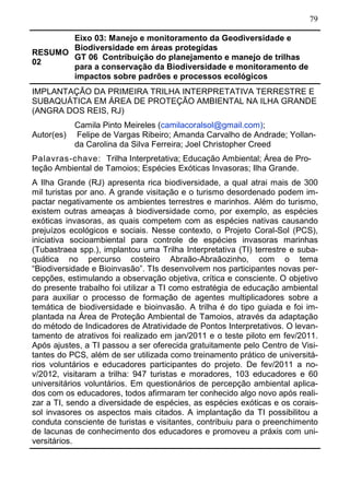 79
RESUMO
02
Eixo 03: Manejo e monitoramento da Geodiversidade e
Biodiversidade em áreas protegidas
GT 06 Contribuição do planejamento e manejo de trilhas
para a conservação da Biodiversidade e monitoramento de
impactos sobre padrões e processos ecológicos	
IMPLANTAÇÃO DA PRIMEIRA TRILHA INTERPRETATIVA TERRESTRE E
SUBAQUÁTICA EM ÁREA DE PROTEÇÃO AMBIENTAL NA ILHA GRANDE
(ANGRA DOS REIS, RJ)
Autor(es)
Camila Pinto Meireles (camilacoralsol@gmail.com);
Felipe de Vargas Ribeiro; Amanda Carvalho de Andrade; Yollan-
da Carolina da Silva Ferreira; Joel Christopher Creed
Palavras-chave: Trilha Interpretativa; Educação Ambiental; Área de Pro-
teção Ambiental de Tamoios; Espécies Exóticas Invasoras; Ilha Grande.
A Ilha Grande (RJ) apresenta rica biodiversidade, a qual atrai mais de 300
mil turistas por ano. A grande visitação e o turismo desordenado podem im-
pactar negativamente os ambientes terrestres e marinhos. Além do turismo,
existem outras ameaças à biodiversidade como, por exemplo, as espécies
exóticas invasoras, as quais competem com as espécies nativas causando
prejuízos ecológicos e sociais. Nesse contexto, o Projeto Coral-Sol (PCS),
iniciativa socioambiental para controle de espécies invasoras marinhas
(Tubastraea spp.), implantou uma Trilha Interpretativa (TI) terrestre e suba-
quática no percurso costeiro Abraão-Abraãozinho, com o tema
“Biodiversidade e Bioinvasão”. TIs desenvolvem nos participantes novas per-
cepções, estimulando a observação objetiva, crítica e consciente. O objetivo
do presente trabalho foi utilizar a TI como estratégia de educação ambiental
para auxiliar o processo de formação de agentes multiplicadores sobre a
temática de biodiversidade e bioinvasão. A trilha é do tipo guiada e foi im-
plantada na Área de Proteção Ambiental de Tamoios, através da adaptação
do método de Indicadores de Atratividade de Pontos Interpretativos. O levan-
tamento de atrativos foi realizado em jan/2011 e o teste piloto em fev/2011.
Após ajustes, a TI passou a ser oferecida gratuitamente pelo Centro de Visi-
tantes do PCS, além de ser utilizada como treinamento prático de universitá-
rios voluntários e educadores participantes do projeto. De fev/2011 a no-
v/2012, visitaram a trilha: 947 turistas e moradores, 103 educadores e 60
universitários voluntários. Em questionários de percepção ambiental aplica-
dos com os educadores, todos afirmaram ter conhecido algo novo após reali-
zar a TI, sendo a diversidade de espécies, as espécies exóticas e os corais-
sol invasores os aspectos mais citados. A implantação da TI possibilitou a
conduta consciente de turistas e visitantes, contribuiu para o preenchimento
de lacunas de conhecimento dos educadores e promoveu a práxis com uni-
versitários.
 