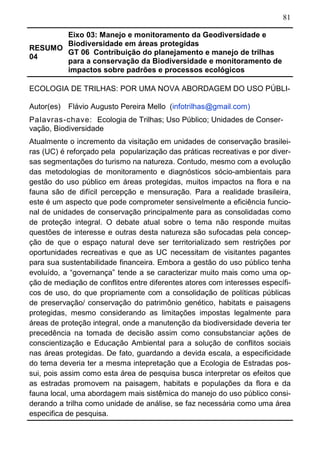 81
RESUMO
04
Eixo 03: Manejo e monitoramento da Geodiversidade e
Biodiversidade em áreas protegidas
GT 06 Contribuição do planejamento e manejo de trilhas
para a conservação da Biodiversidade e monitoramento de
impactos sobre padrões e processos ecológicos	
ECOLOGIA DE TRILHAS: POR UMA NOVA ABORDAGEM DO USO PÚBLI-
Autor(es) Flávio Augusto Pereira Mello (infotrilhas@gmail.com)
Palavras-chave: Ecologia de Trilhas; Uso Público; Unidades de Conser-
vação, Biodiversidade
Atualmente o incremento da visitação em unidades de conservação brasilei-
ras (UC) é reforçado pela popularização das práticas recreativas e por diver-
sas segmentações do turismo na natureza. Contudo, mesmo com a evolução
das metodologias de monitoramento e diagnósticos sócio-ambientais para
gestão do uso público em áreas protegidas, muitos impactos na flora e na
fauna são de difícil percepção e mensuração. Para a realidade brasileira,
este é um aspecto que pode comprometer sensivelmente a eficiência funcio-
nal de unidades de conservação principalmente para as consolidadas como
de proteção integral. O debate atual sobre o tema não responde muitas
questões de interesse e outras desta natureza são sufocadas pela concep-
ção de que o espaço natural deve ser territorializado sem restrições por
oportunidades recreativas e que as UC necessitam de visitantes pagantes
para sua sustentabilidade financeira. Embora a gestão do uso público tenha
evoluído, a “governança” tende a se caracterizar muito mais como uma op-
ção de mediação de conflitos entre diferentes atores com interesses específi-
cos de uso, do que propriamente com a consolidação de políticas públicas
de preservação/ conservação do patrimônio genético, habitats e paisagens
protegidas, mesmo considerando as limitações impostas legalmente para
áreas de proteção integral, onde a manutenção da biodiversidade deveria ter
precedência na tomada de decisão assim como consubstanciar ações de
conscientização e Educação Ambiental para a solução de conflitos sociais
nas áreas protegidas. De fato, guardando a devida escala, a especificidade
do tema deveria ter a mesma intepretação que a Ecologia de Estradas pos-
sui, pois assim como esta área de pesquisa busca interpretar os efeitos que
as estradas promovem na paisagem, habitats e populações da flora e da
fauna local, uma abordagem mais sistêmica do manejo do uso público consi-
derando a trilha como unidade de análise, se faz necessária como uma área
especifica de pesquisa.
 