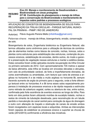 82
RESUMO
05
Eixo 03: Manejo e monitoramento da Geodiversidade e
Biodiversidade em áreas protegidas
GT 06 Contribuição do planejamento e manejo de trilhas
para a conservação da Biodiversidade e monitoramento de
impactos sobre padrões e processos ecológicos	
APLICAÇÃO DE CONCEITOS DE BIOENGENHARIA DE SOLOS PARA
RECUPERAÇÃO DA TRILHA CIRCULAR – PARQUE NATURAL MUNICI-
PAL DA PRAINHA – PNMP / RIO DE JANEIRO/RJ
Autor(es) Flávio Augusto Pereira Mello (infotrilhas@gmail.com)
Palavras-chave: manejo de trilhas, bioengenharia, erosão, conservação
de solo.
Bioengenharia de solos, Engenharia biotécnica ou Engenharia Natural, são
termos utilizados como sinônimos para a utilização de técnicas de combina-
ção de elementos inertes como blocos de concreto, rochas, troncos, solos e
plantas como estruturas para estabilização das estruturas, contenção de pro-
cessos erosivos, estabilização de encostas, dentre outros, do modo a garan-
tir a preservação da vegetação nessas estruturas e manter a estética destas.
Estes conceitos foram então aplicados durante recuperação da trilha Circular
no primeiro semestre de 2012. Com aproximadamente 735 metros e apesar
da baixa altimetria, esta trilha se localiza em encostas elevadas e abruptas,
com solo de profundidade variável, de forte a imperfeitamente drenados, de
cores avermelhadas ou amareladas, com textura que varia de arenosa a ar-
gilosa no horizonte A e de média a muito argilosa no horizonte Bt, sempre
havendo aumento de argila do primeiro para o segundo, onde a forte diferen-
ça textural entre os horizontes A e Bt torna esses solos especialmente pro-
pensos à instalação de processos erosivos e de rápida resposta a estímulos
como retirada da cobertura vegetal, cortes ou abertura de vias, entre outros,
confirmada pela forte ocorrência de eventos erosivos ao longo da trilha. Para
tanto em dois pontos foram utilizando moirões de eucalipto tratado, rochas e
restos de cimento de tubulação desativada, para reconstrução de um talude
perdido e manutenção de canal central para condução da água de drenagem
e outro com alteração de traçado e obstrução de canais de erosão ambos
foram revegetados com espécies locais e adquiridas. Ambas as intervenções
foram capazes de estabilizar os processos erosivo e suportar as chuvas de
verão (2012/2013) confirmando a eficiência das iniciativas.
 