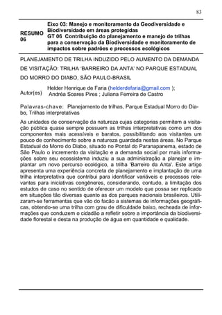 83
RESUMO
06
Eixo 03: Manejo e monitoramento da Geodiversidade e
Biodiversidade em áreas protegidas
GT 06 Contribuição do planejamento e manejo de trilhas
para a conservação da Biodiversidade e monitoramento de
impactos sobre padrões e processos ecológicos	
PLANEJAMENTO DE TRILHA INDUZIDO PELO AUMENTO DA DEMANDA
DE VISITAÇÃO: TRILHA ‘BARREIRO DA ANTA’ NO PARQUE ESTADUAL
DO MORRO DO DIABO, SÃO PAULO-BRASIL
Autor(es)
Helder Henrique de Faria (helderdefaria@gmail.com );
Andréa Soares Pires ; Juliana Ferreira de Castro
Palavras-chave: Planejamento de trilhas, Parque Estadual Morro do Dia-
bo, Trilhas interpretativas
As unidades de conservação da natureza cujas categorias permitem a visita-
ção pública quase sempre possuem as trilhas interpretativas como um dos
componentes mais acessíveis e baratos, possibilitando aos visitantes um
pouco de conhecimento sobre a natureza guardada nestas áreas. No Parque
Estadual do Morro do Diabo, situado no Pontal do Paranapanema, estado de
São Paulo o incremento da visitação e a demanda social por mais informa-
ções sobre seu ecossistema induziu a sua administração a planejar e im-
plantar um novo percurso ecológico, a trilha 'Barreiro da Anta'. Este artigo
apresenta uma experiência concreta de planejamento e implantação de uma
trilha interpretativa que contribui para identificar variáveis e processos rele-
vantes para iniciativas congêneres, considerando, contudo, a limitação dos
estudos de caso no sentido de oferecer um modelo que possa ser replicado
em situações tão diversas quanto as dos parques nacionais brasileiros. Utili-
zaram-se ferramentas que vão do facão a sistemas de informações geográfi-
cas, obtendo-se uma trilha com grau de dificuldade baixo, recheada de infor-
mações que conduzem o cidadão a refletir sobre a importância da biodiversi-
dade florestal e desta na produção de água em quantidade e qualidade.
 