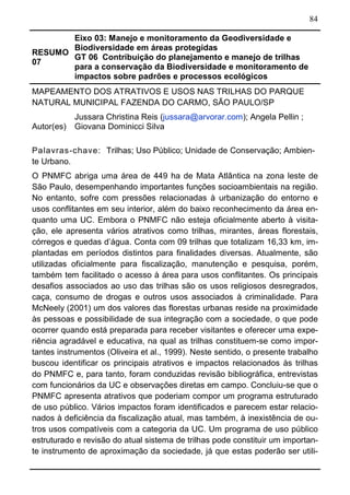 84
RESUMO
07
Eixo 03: Manejo e monitoramento da Geodiversidade e
Biodiversidade em áreas protegidas
GT 06 Contribuição do planejamento e manejo de trilhas
para a conservação da Biodiversidade e monitoramento de
impactos sobre padrões e processos ecológicos	
MAPEAMENTO DOS ATRATIVOS E USOS NAS TRILHAS DO PARQUE
NATURAL MUNICIPAL FAZENDA DO CARMO, SÃO PAULO/SP
Autor(es)
Jussara Christina Reis (jussara@arvorar.com); Angela Pellin ;
Giovana Dominicci Silva
Palavras-chave: Trilhas; Uso Público; Unidade de Conservação; Ambien-
te Urbano.
O PNMFC abriga uma área de 449 ha de Mata Atlântica na zona leste de
São Paulo, desempenhando importantes funções socioambientais na região.
No entanto, sofre com pressões relacionadas à urbanização do entorno e
usos conflitantes em seu interior, além do baixo reconhecimento da área en-
quanto uma UC. Embora o PNMFC não esteja oficialmente aberto à visita-
ção, ele apresenta vários atrativos como trilhas, mirantes, áreas florestais,
córregos e quedas d’água. Conta com 09 trilhas que totalizam 16,33 km, im-
plantadas em períodos distintos para finalidades diversas. Atualmente, são
utilizadas oficialmente para fiscalização, manutenção e pesquisa, porém,
também tem facilitado o acesso à área para usos conflitantes. Os principais
desafios associados ao uso das trilhas são os usos religiosos desregrados,
caça, consumo de drogas e outros usos associados à criminalidade. Para
McNeely (2001) um dos valores das florestas urbanas reside na proximidade
às pessoas e possibilidade de sua integração com a sociedade, o que pode
ocorrer quando está preparada para receber visitantes e oferecer uma expe-
riência agradável e educativa, na qual as trilhas constituem-se como impor-
tantes instrumentos (Oliveira et al., 1999). Neste sentido, o presente trabalho
buscou identificar os principais atrativos e impactos relacionados às trilhas
do PNMFC e, para tanto, foram conduzidas revisão bibliográfica, entrevistas
com funcionários da UC e observações diretas em campo. Concluiu-se que o
PNMFC apresenta atrativos que poderiam compor um programa estruturado
de uso público. Vários impactos foram identificados e parecem estar relacio-
nados à deficiência da fiscalização atual, mas também, à inexistência de ou-
tros usos compatíveis com a categoria da UC. Um programa de uso público
estruturado e revisão do atual sistema de trilhas pode constituir um importan-
te instrumento de aproximação da sociedade, já que estas poderão ser utili-
 