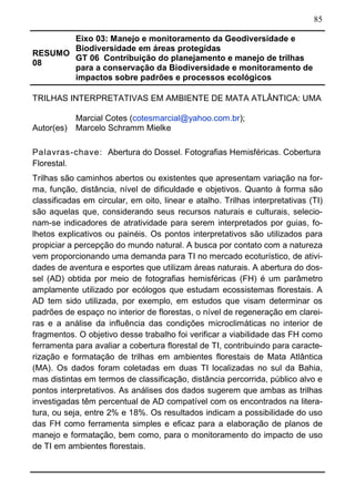 85
RESUMO
08
Eixo 03: Manejo e monitoramento da Geodiversidade e
Biodiversidade em áreas protegidas
GT 06 Contribuição do planejamento e manejo de trilhas
para a conservação da Biodiversidade e monitoramento de
impactos sobre padrões e processos ecológicos	
TRILHAS INTERPRETATIVAS EM AMBIENTE DE MATA ATLÂNTICA: UMA
Autor(es)
Marcial Cotes (cotesmarcial@yahoo.com.br);
Marcelo Schramm Mielke
Palavras-chave: Abertura do Dossel. Fotografias Hemisféricas. Cobertura
Florestal.
Trilhas são caminhos abertos ou existentes que apresentam variação na for-
ma, função, distância, nível de dificuldade e objetivos. Quanto à forma são
classificadas em circular, em oito, linear e atalho. Trilhas interpretativas (TI)
são aquelas que, considerando seus recursos naturais e culturais, selecio-
nam-se indicadores de atratividade para serem interpretados por guias, fo-
lhetos explicativos ou painéis. Os pontos interpretativos são utilizados para
propiciar a percepção do mundo natural. A busca por contato com a natureza
vem proporcionando uma demanda para TI no mercado ecoturístico, de ativi-
dades de aventura e esportes que utilizam áreas naturais. A abertura do dos-
sel (AD) obtida por meio de fotografias hemisféricas (FH) é um parâmetro
amplamente utilizado por ecólogos que estudam ecossistemas florestais. A
AD tem sido utilizada, por exemplo, em estudos que visam determinar os
padrões de espaço no interior de florestas, o nível de regeneração em clarei-
ras e a análise da influência das condições microclimáticas no interior de
fragmentos. O objetivo desse trabalho foi verificar a viabilidade das FH como
ferramenta para avaliar a cobertura florestal de TI, contribuindo para caracte-
rização e formatação de trilhas em ambientes florestais de Mata Atlântica
(MA). Os dados foram coletadas em duas TI localizadas no sul da Bahia,
mas distintas em termos de classificação, distância percorrida, público alvo e
pontos interpretativos. As análises dos dados sugerem que ambas as trilhas
investigadas têm percentual de AD compatível com os encontrados na litera-
tura, ou seja, entre 2% e 18%. Os resultados indicam a possibilidade do uso
das FH como ferramenta simples e eficaz para a elaboração de planos de
manejo e formatação, bem como, para o monitoramento do impacto de uso
de TI em ambientes florestais.
 