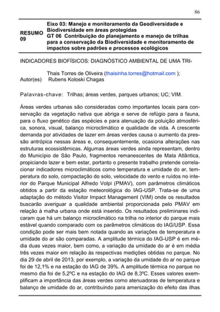 86
RESUMO
09
Eixo 03: Manejo e monitoramento da Geodiversidade e
Biodiversidade em áreas protegidas
GT 06 Contribuição do planejamento e manejo de trilhas
para a conservação da Biodiversidade e monitoramento de
impactos sobre padrões e processos ecológicos	
INDICADORES BIOFÍSICOS: DIAGNÓSTICO AMBIENTAL DE UMA TRI-
Autor(es)
Thais Torres de Oliveira (thaisinha.torres@hotmail.com );
Rubens Koloski Chagas
Palavras-chave: Trilhas; áreas verdes, parques urbanos; UC; VIM.
Áreas verdes urbanas são consideradas como importantes locais para con-
servação da vegetação nativa que abriga e serve de refúgio para a fauna,
para o fluxo genético das espécies e para atenuação da poluição atmosféri-
ca, sonora, visual, balanço microclimático e qualidade de vida. A crescente
demanda por atividades de lazer em áreas verdes causa o aumento da pres-
são antrópica nessas áreas e, consequentemente, ocasiona alterações nas
estruturas ecossistêmicas. Algumas áreas verdes ainda representam, dentro
do Município de São Paulo, fragmentos remanescentes de Mata Atlântica,
propiciando lazer e bem estar, portanto o presente trabalho pretende correla-
cionar indicadores microclimáticos como temperatura e umidade do ar, tem-
peratura do solo, compactação do solo, velocidade do vento e ruídos no inte-
rior do Parque Municipal Alfredo Volpi (PMAV), com parâmetros climáticos
obtidos a partir da estação meteorológica do IAG-USP. Trata-se de uma
adaptação do método Visitor Impact Management (VIM) onde os resultados
buscarão averiguar a qualidade ambiental proporcionada pelo PMAV em
relação à malha urbana onde está inserido. Os resultados preliminares indi-
caram que há um balanço microclimático na trilha no interior do parque mais
estável quando comparado com os parâmetros climáticos do IAG/USP. Essa
condição pode ser mais bem notada quando as variações de temperatura e
umidade do ar são comparadas. A amplitude térmica do IAG-USP é em mé-
dia duas vezes maior, bem como, a variação da umidade do ar é em média
três vezes maior em relação às respectivas medições obtidas no parque. No
dia 29 de abril de 2013, por exemplo, a variação da umidade do ar no parque
foi de 12,1% e na estação do IAG de 39%. A amplitude térmica no parque no
mesmo dia foi de 5,2ºC e na estação do IAG de 8,3ºC. Esses valores exem-
plificam a importância das áreas verdes como atenuadoras de temperatura e
balanço de umidade do ar, contribuindo para amenização do efeito das ilhas
 