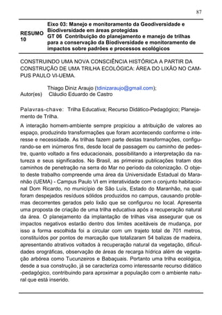 87
RESUMO
10
Eixo 03: Manejo e monitoramento da Geodiversidade e
Biodiversidade em áreas protegidas
GT 06 Contribuição do planejamento e manejo de trilhas
para a conservação da Biodiversidade e monitoramento de
impactos sobre padrões e processos ecológicos	
CONSTRUINDO UMA NOVA CONSCIÊNCIA HISTÓRICA A PARTIR DA
CONSTRUÇÃO DE UMA TRILHA ECOLÓGICA: ÁREA DO LIXÃO NO CAM-
PUS PAULO VI-UEMA.
Autor(es)
Thiago Diniz Araujo (tdinizaraujo@gmail.com);
Cláudio Eduardo de Castro
Palavras-chave: Trilha Educativa; Recurso Didático-Pedagógico; Planeja-
mento de Trilha.
A interação homem-ambiente sempre propiciou a atribuição de valores ao
espaço, produzindo transformações que foram acontecendo conforme o inte-
resse e necessidade. As trilhas fazem parte destas transformações, configu-
rando-se em inúmeros fins, desde local de passagem ou caminho de pedes-
tre, quanto voltado a fins educacionais, possibilitando a interpretação da na-
tureza e seus significados. No Brasil, as primeiras publicações tratam dos
caminhos de penetração na serra do Mar no período da colonização. O obje-
to deste trabalho compreende uma área da Universidade Estadual do Mara-
nhão (UEMA) - Campus Paulo VI em interatividade com o conjunto habitacio-
nal Dom Ricardo, no município de São Luís, Estado do Maranhão, na qual
foram despejados resíduos sólidos produzidos no campus, causando proble-
mas decorrentes gerados pelo lixão que se configurou no local. Apresenta
uma proposta de criação de uma trilha educativa após a recuperação natural
da área. O planejamento da implantação de trilhas visa assegurar que os
impactos negativos estarão dentro dos limites aceitáveis de mudança, por
isso a forma escolhida foi a circular com um trajeto total de 701 metros,
constituídos por pontos de marcação que totalizaram 54 balizas de madeira,
apresentando atrativos voltados à recuperação natural da vegetação, dificul-
dades orográficas, observação de áreas de recarga hídrica além de vegeta-
ção arbórea como Tucunzeiros e Babaçuais. Portanto uma trilha ecológica,
desde a sua construção, já se caracteriza como interessante recurso didático
-pedagógico, contribuindo para aproximar a população com o ambiente natu-
ral que está inserido.
 