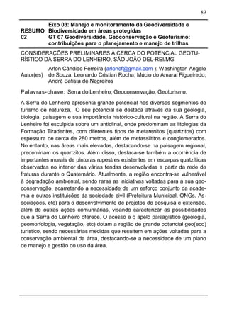 89
RESUMO
02
Eixo 03: Manejo e monitoramento da Geodiversidade e
Biodiversidade em áreas protegidas
GT 07 Geodiversidade, Geoconservação e Geoturismo:
contribuições para o planejamento e manejo de trilhas
CONSIDERAÇÕES PRELIMINARES À CERCA DO POTENCIAL GEOTU-
RÍSTICO DA SERRA DO LENHEIRO, SÃO JOÃO DEL-REI/MG
Autor(es)
Arlon Cândido Ferreira (arloncf@gmail.com ); Washington Angelo
de Souza; Leonardo Cristian Rocha; Múcio do Amaral Figueiredo;
André Batista de Negreiros
Palavras-chave: Serra do Lenheiro; Geoconservação; Geoturismo.
A Serra do Lenheiro apresenta grande potencial nos diversos segmentos do
turismo de natureza. O seu potencial se destaca através da sua geologia,
biologia, paisagem e sua importância histórico-cultural na região. A Serra do
Lenheiro foi esculpida sobre um anticlinal, onde predominam as litologias da
Formação Tiradentes, com diferentes tipos de metarenitos (quartzitos) com
espessura de cerca de 280 metros, além de metassiltitos e conglomerados.
No entanto, nas áreas mais elevadas, destacando-se na paisagem regional,
predominam os quartzitos. Além disso, destaca-se também a ocorrência de
importantes murais de pinturas rupestres existentes em escarpas quatzíticas
observadas no interior das várias fendas desenvolvidas a partir da rede de
fraturas durante o Quaternário. Atualmente, a região encontra-se vulnerável
à degradação ambiental, sendo raras as iniciativas voltadas para a sua geo-
conservação, acarretando a necessidade de um esforço conjunto da acade-
mia e outras instituições da sociedade civil (Prefeitura Municipal, ONGs, As-
sociações, etc) para o desenvolvimento de projetos de pesquisa e extensão,
além de outras ações comunitárias, visando caracterizar as possibilidades
que a Serra do Lenheiro oferece. O acesso e o apelo paisagístico (geologia,
geomorfologia, vegetação, etc) dotam a região de grande potencial geo(eco)
turístico, sendo necessárias medidas que resultem em ações voltadas para a
conservação ambiental da área, destacando-se a necessidade de um plano
de manejo e gestão do uso da área.
 