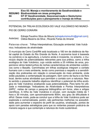 91
RESUMO
04
Eixo 03: Manejo e monitoramento da Geodiversidade e
Biodiversidade em áreas protegidas
GT 07 Geodiversidade, Geoconservação e Geoturismo:
contribuições para o planejamento e manejo de trilhas
POTENCIAL DA TRILHA ECOLÓGICA DO VALE VULCÂNICO NO MUNICÍ-
PIO DE CERRO CORÁ/RN
Autor(es)
Ednaja Faustino Silva de Moura (ednajaturismoufrn@gmail.com);
Clébia Bezerra da Silva ; Ricardo Farias do Amaral
Palavras-chave: Trilhas Interpretativas; Educação ambiental; Vale Vulcâ-
nico; Indicadores de atratividade
O município de Cerro Corá/RN está localizado a 180 km de distância de Na-
tal capital do Estado do Rio Grande do Norte. A economia local é baseada
no comércio e na agricultura, o turismo ainda é incipiente, no entanto, o mu-
nicípio dispõe de potencialidades relevantes para sua prática, como a trilha
ecológica do Vale Vulcânico, cujo vulcão extinto a 25 milhões de anos, pro-
porciona vários testemunhos de rochas características de ambientes vulcâni-
cos como o Basalto. Caminhadas em trilhas ecológicas integram o contato
humano com o meio ambiente, tendo como premissa o respeito e a sensibili-
zação dos praticantes em relação à conservação do meio ambiente, onde
estão pautadas a contemplação da paisagem, bem como da fauna e da flora
local, dentre outras atividades que permitam o contato com a natureza. Nes-
te sentido o presente trabalho objetivou identificar o potencial da trilha ecoló-
gica do Vale Vulcânico analisando suas potencialidades. Para tanto foi utili-
zada a metodologia “Indicadores de Atratividade e Pontos Interpretativos
(IAPI)”, visitas de campo e pesquisa bibliográfica em livros, sites e artigos
científicos. A trilha do Vale Vulcânico é circular, com duração média de 1
hora e 30 minutos, com aproximadamente 800m, seu grau de dificuldade é
difícil. Desse modo, pode-se concluir que a trilha do Vale Vulcânico pode ser
explorada e comercializada, porém, são pertinentes melhorias na acessibili-
dade para aumentar o espectro do perfil de usuários, sinalização, pontos de
apoio com paradas estratégicas para que os visitantes possam praticá-la de
maneira segura e que contemple a natureza de modo sustentável.
 