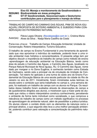 92
RESUMO
05
Eixo 03: Manejo e monitoramento da Geodiversidade e
Biodiversidade em áreas protegidas
GT 07 Geodiversidade, Geoconservação e Geoturismo:
contribuições para o planejamento e manejo de trilhas
TRABALHO DE CAMPO NO CAMINHO DAS ÁGUAS, PNM DE NOVA IGU-
AÇU/RJ: PROPOSTA DE ROTEIRO AMBIENTAL E SUBSÍDIO PARA CON-
SERVAÇÃO DO PATRIMÔNIO NATURAL
Autor(es)
Flávia Lopes Oliveira (flavialopes@oi.com.br ) ; Cristina Maria
Alves da Silva ; Nadja Maria Castilho da Costa
Palavras-chave: Trabalho de Campo; Educação Ambiental; Unidade de
Conservação; Roteiro Interpretativo; Turismo Educativo.
O trabalho de campo no Ensino Fundamental é uma ferramenta de aprendi-
zado que visa aproximar o indivíduo da realidade, podendo levar a uma vi-
são ambiental mais holística e conscientizadora. O presente artigo tem por
objetivo discutir a importância do trabalho de campo como método de ensino
-aprendizagem de educação ambiental na Educação Básica, tendo como
área de estudo o Caminho das Águas, o Caminho das Águas, localizado no
Parque Natural Municipal de Nova Iguaçu, RJ. O Caminho das Águas, nome
dado por margear o rio Dona Eugênia, é conhecido também como Estrada
da Cachoeira, sendo esta a principal via de circulação da Unidade de Con-
servação. Tal roteiro foi aplicado a uma turma do sexto ano do Ensino Fun-
damental da Educação Básica de uma escola particular da cidade do Rio de
Janeiro no ano de 2011. Inicialmente, foram ministradas aulas teóricas na
escola sobre o conteúdo que seria trabalhado no campo e, uma semana de-
pois, foi realizado um trabalho de campo com os alunos no Parque. Os resul-
tados desse trabalho foram avaliados através de observações de campo e
de questionários dirigidos aos alunos, e mostraram que a maior parte do alu-
nado que visitou o roteiro interpretativo construiu conhecimento, percebendo
o ambiente de forma tanto individual como socializada, o que comprova a
relevância do trabalho de campo como um método significativo no processo
de aprendizagem do ambiente natural, além de possibilitar a prática turística.
Os alunos citaram o contato direto com os elementos da natureza como o
principal atrativo, o que segundo eles leva a uma melhor percepção ambien-
tal, podendo contribuir para valoração e conscientização do patrimônio natu-
ral.
 