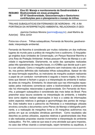 93
RESUMO
06
Eixo 03: Manejo e monitoramento da Geodiversidade e
Biodiversidade em áreas protegidas
GT 07 Geodiversidade, Geoconservação e Geoturismo:
contribuições para o planejamento e manejo de trilhas
TRILHAS SUBAQUATICAS EM FERNANDO DE NORONHA – PE: A IM-
PORTÂNCIA DA INTERPRETAÇÃO AMBIENTAL RELACIONADA Á GEO-
Autor(es)
Jasmine Cardozo Moreira (jasmine@uepg.br); José Martins da
Silva Júnior
Palavras-chave: Trilhas subaquáticas; Fernando de Noronha; geodiversi-
dade; interpretação ambiental;
Fernando de Noronha é considerado por muitos visitantes um dos melhores
lugares do mundo para a prática de mergulho livre e autônomo. O Arquipéla-
go engloba duas Unidades de Conservação, um Parque Nacional Marinho e
uma Área de Proteção Ambiental. Ambas possuem Plano de Manejo e a ati-
vidade é regulamentada. Diariamente, na saída das operações realizadas
pelas três operadoras de mergulho locais, é o ICMBio que decide qual o pon-
to a ser utilizado. Como o mergulho autônomo sem instrutores não é permiti-
do, nos pontos definidos são realizadas trilhas subaquáticas. Apesar de não
ter essa formação específica, os instrutores de mergulho acabam realizando
o papel de um condutor: normalmente é seguido o mesmo trajeto, há instru-
tores que lideram e fecham o grupo e a interpretação do ambiente é realiza-
da antes do mergulho. Entretanto, foi observado que nas informações repas-
sadas pelos instrutores comenta-se sobre a biodiversidade e praticamente
não há informações relacionadas à geodiversidade. Em Fernando de Noro-
nha, a paisagem subaquática é considerada das mais belas do Brasil. Para
preencher essa lacuna existente na interpretação do ambiente, o trabalho
teve como objetivo realizar observações in loco e a coleta de informações
sobre aspectos relativos à geologia e geomorfologia dos pontos de mergu-
lho. Este trabalho teve o patrocínio da Petrobrás e a metodologia utilizada
envolveu consulta a documentos como Planos de Manejo e bibliografia perti-
nente, e a realização de mergulhos livres e 35 mergulhos autônomos nos
pontos em que as condições climáticas permitiram. Como resultados são
descritos os pontos utilizados, aspectos relativos á geodiversidade das ilhas
e são realizadas propostas visando incrementar a interpretação do ambiente
subaquático. Por fim, sabe-se que essa é uma atividade que gera impactos,
no caso das trilhas visando a conservação, sejam terrestres ou aquáticas, é
 