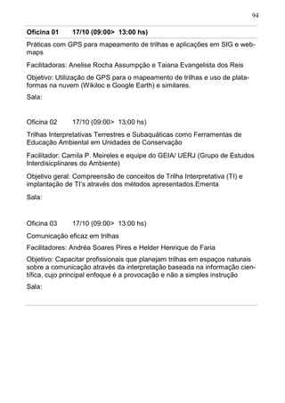 94
Oficina 01 17/10 (09:00> 13:00 hs)
Práticas com GPS para mapeamento de trilhas e aplicações em SIG e web-
maps
Facilitadoras: Anelise Rocha Assumpção e Taiana Evangelista dos Reis
Objetivo: Utilização de GPS para o mapeamento de trilhas e uso de plata-
formas na nuvem (Wikiloc e Google Earth) e similares.
Sala:
Oficina 02 17/10 (09:00> 13:00 hs)
Trilhas Interpretativas Terrestres e Subaquáticas como Ferramentas de
Educação Ambiental em Unidades de Conservação
Facilitador: Camila P. Meireles e equipe do GEIA/ UERJ (Grupo de Estudos
Interdisicplinares do Ambiente)
Objetivo geral: Compreensão de conceitos de Trilha Interpretativa (TI) e
implantação de TI’s através dos métodos apresentados.Ementa
Sala:
Oficina 03 17/10 (09:00> 13:00 hs)
Sala:
Objetivo: Capacitar profissionais que planejam trilhas em espaços naturais
sobre a comunicação através da interpretação baseada na informação cien-
tífica, cujo principal enfoque é a provocação e não a simples instrução
Facilitadores: Andréa Soares Pires e Helder Henrique de Faria
Comunicação eficaz em trilhas
 