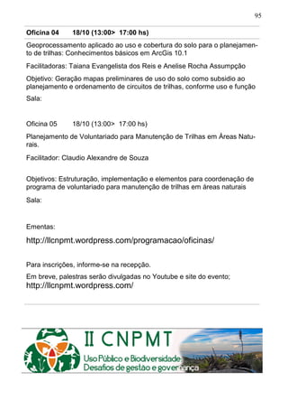 95
Oficina 04 18/10 (13:00> 17:00 hs)
Geoprocessamento aplicado ao uso e cobertura do solo para o planejamen-
to de trilhas: Conhecimentos básicos em ArcGis 10.1
Facilitadoras: Taiana Evangelista dos Reis e Anelise Rocha Assumpção
Objetivo: Geração mapas preliminares de uso do solo como subsidio ao
planejamento e ordenamento de circuitos de trilhas, conforme uso e função
Sala:
Oficina 05 18/10 (13:00> 17:00 hs)
Planejamento de Voluntariado para Manutenção de Trilhas em Áreas Natu-
rais.
Facilitador: Claudio Alexandre de Souza
Objetivos: Estruturação, implementação e elementos para coordenação de
programa de voluntariado para manutenção de trilhas em áreas naturais
Sala:
Ementas:
http://llcnpmt.wordpress.com/programacao/oficinas/
Para inscrições, informe-se na recepção.
Em breve, palestras serão divulgadas no Youtube e site do evento;
http://llcnpmt.wordpress.com/
 