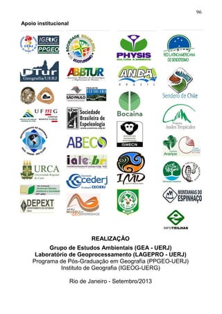 96
Apoio institucional
REALIZAÇÃO
Grupo de Estudos Ambientais (GEA - UERJ)
Laboratório de Geoprocessamento (LAGEPRO - UERJ)
Programa de Pós-Graduação em Geografia (PPGEO-UERJ)
Instituto de Geografia (IGEOG-UERG)
Rio de Janeiro - Setembro/2013
 