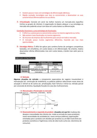 ∗    Existem poucos rivais com estratégias de diferenciação idênticas;
                         ∗    Rápida evolução tecnológica que leva os concorrentes a desenvolver as suas
                              características diferenciadoras na sua oferta.

         3- 4-Focalização: Consiste em servir da melhor maneira um mercado-alvo específico
                         (nichos ou grupos de clientes). A organização irá depois adequar a sua estratégia ao
                         mercado-alvo podendo actuar com base em custos baixos ou diferenciação.

         Condições favoráveis a uma estrtatégia de focalização:
            ∗ É difícil ou custoso para os concorrentes actuar no mesmo segmento ou nicho;
            ∗ Não existem rivais focalizados no mesmo segmento;
            ∗ Os recursos da empresa são insuficientes para actuar em todo o mercado;
            ∗ O mercado possui muitos segmentos diferentes, havendo por isso mais
                oportunidades.

         5- Estratégia Hídrica: É difícil de aplicar pois combina fontes de vantagens competitivas
                         baseadas, em simultâneo, em custos baixos e em diferenciação. No entanto, implica
                         desenvolver ofertas diferenciadas mas com custos baixos, criando mais valor para os
                         clientes.

∗ DIRECÇOES ESTRATÉGICAS:
                                                   Produtos (oferta)
                                              Actuais                Novos
  Mercados
             (procura)




                                              retirada         desenvolvimento
                             Actuais        manutenção                 dos
                                       penetração no mercado        produtos
                                         desenvolvimento de
                             Novos                               diversificação
                                             mercados


       → Retirada
Algumas situações de retirada: a componente especulativa do negócio insustentável à
manutenção (ex. construção de imobiliária); as políticas públicas seleccionam novas áreas de
actuação e retiram-se de outras (ex. privatização); fazer fortuna e retirar-se; retirada parcial
por concessão de direitos; liquidação forçada (no caso das multinacionais).

                         → Manutenção e Penetração no mercado




                         → Desenvolvimento e expansão do produto: situações em que há: mudança dos
                              desejos e necessidades dos clientes (ex. moda ou entrada de novos produtos);
                              novas necessidades da sociedade (ex. novos serviços públicos); organizações
                              orientadas para o produto com divisões por produtos ou um I&D muito forte (ex
                              produtos cosméticos e higiénicos); ciclos de vida muito curtos (ex. electrónica de
                              consumo).
 