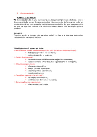∗   Dificuldades das A.E..

    ALIANÇAS ESTRATÉGICAS
AE: é uma colaboração de uma ou mais organizações para atingir metas estratégicas através
de uma orientação comum dessas organizações; há um empenho de longo-prazo e não um
envolvimento táctico e circunstancial; trata-se de uma contribuição dos recursos dos parceiros
em prol de objectivos comuns e os resultados devem possuir valor estratégico para os
parceiros.

Vantagens:
Permitem aceder a recursos dos parceiros, reduzir o risco e a incerteza, desenvolver
competências e a aceder ao mercado.




Dificuldades das A.E. passam por limitar:
→ Reciprocidade (afectar uma empresa por uma coisa que a outra empresa não tem):
               ∗ falta de reciprocidade nos benefícios;
               ∗ desconfiança entre os parceiros;
→ Cultura Organizacional:
               ∗ incompatibilidade entre os sistemas de gestão das empresas;
               ∗ desconhecimento a nível da cultura organizacional da outra parte;
→ Dificuldades operacionais:
               ∗ afastamento geográfico;
               ∗ tempo gasto em negociações;
               ∗ aspectos jurídicos e contratuais;
               ∗ resistências internas;
→ Capacidade organizacional, em PME’s:
               ∗ ser de pequena dimensão;
               ∗ existir escassez de recursos financeiros;
→ Comunicação entre organizações:
               ∗ diferenças de expectativas.
 