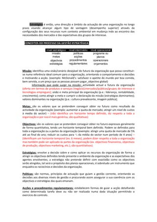 Estratégica é então, uma direcção e âmbito da actuação de uma organização no longo
prazo visando alcançar algum tipo de vantagem (desempenho superior) através da
configuração dos seus recursos num contexto ambiental em mudança indo ao encontro das
necessidades dos mercados e das expectativas dos grupos de interesse.

∗ CONCEITOS DO PROCESSO DA GESTÃO ESTRATÉGICA:
                    nível estratégico   nível intermédio   nível operacional
                         missão             políticas        programa ou
                         metas               acções              planos
                        objectivos       procedimentos       operacionais
                       estratégias      regulamentares        orçamentos

Missão: identifica uma visão/cenário desejável do futuro da organização que possa constituir-
se numa referência ideal comum para a organização, orientando o comportamento e decisões
e motivando a acção. (exemplo: McDonald’s: satisfazer o apetite do mundo por boa comida,
bem servida, a um preço que as pessoas possam pagar_objectivo global)
        Informação que pode surgir na missão: actividade actual e futura da organização
(oferta em termos de produtos e serviços (negócio);mercados/públicos/grupos de interesse e
tecnologias empregues); visão e meta principal da organização (p.e.: liderança, rentabilidade,
crescimento); como atingir a meta e cumprir a declaração da missão (estratégias dominantes);
valores dominantes na organização (p.e.: cultura prevalecente, imagem pública);

Metas: são os valores que se pretendem conseguir obter no futuro como resultado da
actividade da organização (exemplo: aumentar a quota de mercado; atingir um nível de custos
à media do sector) – (não identifica um horizonte tempo definido, diz respeito a toda a
organização e por isso é mais genérica, são qualitativas)

Objectivos: são os valores que se pretendem conseguir obter no futuro expressos geralmente
de forma quantitativa, tendo um horizonte temporal bem definido. Podem se definidos para
toda a organização ou a partes da organização (exemplo: atingir uma quota de mercado de 5%
até ao final do ano; reduzir os custos para ¾ da média do sector num período de 4 anos) –
(identificam um horizonte temporal (ex. 6 meses), podem dizer respeito a toda a organização
mas também pode ser aplicado às partes da organização (ex. objectivos financeiros, objectivos
de produção, objectivos marketing, etc.), são quantitativos).

Estratégias: envolve a decisão sobre e como aplicar os recursos da organização de forma a
atingir os objectivos definidos tendo presente o ambiente da organização e as expectativas dos
agentes envolventes; a estratégia não pretende definir com exactidão como os objectivos
serão atingidos, tal será o propósito dos planos operacionais; é sobretudo um instrumento que
enquadra os raciocínios e decisões da organização.

Políticas: são normas, princípios de actuação que guiam a gestão corrente, orientando as
decisões aos diversos níveis de gestão e procurando assim assegurar a sua coerência com os
objectivos e estratégias das quais emanam.

Acções e procedimentos regulamentares: estabelecem formas de guiar a acção detalhando
como determinada tarefa deve ou não ser realizada numa dada situação permitindo o
exercício do controlo.
 
