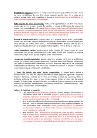 Rivalidade na indústria: pretende-se compreender os factores que contribuem para a maior
ou menor rentabilidade de uma determinada indústria; quanto maior for o preço que a
indústria pratica, maior será a rivalidade, e vice-versa. Quanto maior for a rivalidade de um
sector ou indústria menor será a rentabilidade.

Poder negocial dos novos concorrentes: traduz-se na capacidade que eles têm para praticar
preços superiores; e se esses preços são grandes, as nossas rendibilidades são baixas, isto
porque estes preços são para nós custos. Quanto maior o poder negocial dos fornecedores de
uma indústria a rentabilidade tende a descer porque esse poder dos fornecedores permite a
que estes pratiquem preços mais altos e daí a diminuição da rentabilidade (quanto mais caro
comprarmos as nossas matérias-primas menor será a nossa rentabilidade).

Ameaça de novos concorrentes: quanto maior for a ameaça, menor será a rendibilidade;
quando uma empresa é atractiva (elevada rentabilidade); são empresas que querem entrar na
nossa indústria (no sector). Desta forma, a rendibilidade tende a diminuir uma vez que, as
empresas instaladas diminuem os preços de modo a impedir a entrada de novas empresas.

 Poder negocial dos clientes: quanto maior o poder negocial dos clientes, menor é a nossa
rendibilidade uma vez que, os clientes quando têm poder, podem fazer exigências de preços e
isso acarreta preços baixos que nos originam baixas rendibilidades.

 Ameaça de produtos substitutos: quanto maior for a ameaça, menor será a rendibilidade
porque são produtos que cumprem as mesmas funções a preços mais baixos e isso provoca
uma queda da rentabilidade; o mecanismo utilizado é a baixa de preços e isso traz quebras na
rentabilidade das indústrias; este mecanismo é usado uma vez que as empresas instaladas
receiam que os seus produtos sejam substituídos.

O Papel do Estado nas cinco forças competitivas: o estado afecta directa e
indirectamente cada uma das 5 forças competitivas; afecta enquanto legislador e regulador
colocando barreiras à entrada por motivos económicos, técnicos, de segurança, defesa e
protecção ambiental (ex: ASAE: as suas regras impostas limitam e criam mais barreiras à
entrada). O estado pode também influenciar a pressão de produtos substitutos ou a ameaça
de novos concorrentes, nomeadamente, concedendo subsídios ou cobrando impostos. Desta
forma, actua como cliente e como fornecedor.

Factores da rivalidade na indústria:
        Crescimento (associado ao volume de vendas) de uma indústria (quanto maior o
            crescimento maior será a rivalidade, porque a preocupação das empresas é
            responder à procura e acompanhar o crescimento do mercado, e não pretendem
            arranjar mecanismos para aumentar a rivalidade);
        Grau de diferenciação dos produtos nas marcas (quanto maior a diferenciação dos
            produtos - marcas com diferentes posicionamentos - mais segmentados estes vão
            ser e assim menor será a rivalidade no sector, quando os produtos são diferentes
            uns dos outros tendem a ser menos rivais e menor concorrência existirá, daí a
            menor rivalidade da indústria);
        Nível de custos fixos - associados às economias de escala que são o mecanismo
            onde as empresas vão aumentar as quantidades produzidas de forma a reduzir os
            custos fixos (quanto maior os custos fixos maior é a necessidade de criar
            economias de escala e isso aumenta a rivalidade na indústria, uma vez que as
            empresas ao aumentarem a quantidade produzida vão ter de escoar (vender) os
 