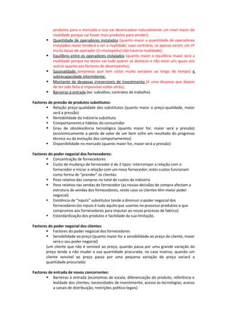 produtos para o mercado e isso vai desencadear naturalmente um nível maior de
           rivalidade porque vai haver mais produtos para vender);
          Quantidade de operadores instalados (quanto maior a quantidade de operadores
           instalados maior tenderá a ser a rivalidade; caso contrário, se apenas existir um nº
           muito baixo de operador (1=monopólio) não haveria rivalidade);
          Equilíbrio entre os operadores instalados (quanto maior o equilíbrio maior será a
           rivalidade porque no sector vai tudo querer se destacar e não estar uns iguais aos
           outros quanto aos factores de desempenho);
          Sazonalidade (empresas que tem ciclos muito variáveis ao longo do tempo) e
           sobrecapacidade intermitente;
          Montante de despesas irreversíveis de investimento (é uma despesa que depois
           de ter sido feita é impossível voltar atrás);
          Barreiras à entrada (ex: subsídios; contratos de trabalho).

Factores de pressão de produtos substitutos:
        Relação preço-qualidade dos substitutos (quanto maior o preço-qualidade, maior
            será a pressão)
        Rentabilidade da indústria substituta
        Comportamento e hábitos do consumidor
        Grau de obsolescência tecnológica (quanto maior for, maior será a pressão)
            (economicamente a perda de valor de um bem sofre em resultado do progresso
            técnico ou da evolução dos comportamentos)
        Disponibilidade no mercado (quanto maior for, maior será a pressão)

Factores do poder negocial dos fornecedores:
        Concentração de fornecedores
        Custo de mudança de fornecedor é de 2 tipos: interromper a relação com o
           fornecedor e iniciar a relação com um novo fornecedor; estes custos funcionam
           como forma de “prender” os clientes.
        Peso relativo das compras no total de custos da indústria
        Peso relativo nas vendas do fornecedor (as nossas decisões de compra afectam a
           estrutura de vendas dos fornecedores, neste caso os clientes têm maior poder
           negocial)
        Existência de “inputs” substitutos tende a diminuir o poder negocial dos
           fornecedores (os inputs é tudo aquilo que usamos no processo produtivo e que
           compramos aos fornecedores para imputar ao nosso processo de fabrico)
        Estandardização dos produtos e facilidade da sua limitação.

Factores do poder negocial dos clientes:
        Factores do poder negocial dos fornecedores
        Sensibilidade ao preço (quanto maior for a sensibilidade ao preço do cliente, maior
            será o seu poder negocial)
       (um cliente que não é sensível ao preço, quando passa por uma grande variação do
       preço tende a não mudar a sua quantidade procurada; no caso inverso, quando um
       cliente sensível ao preço passa por uma pequena variação do preço variará a
       quantidade procurada)

Factores de entrada de novos concorrentes:
        Barreiras à entrada (economias de escala; diferenciação do produto, referência e
            lealdade dos clientes; necessidades de investimento; acesso às tecnologias; acesso
            a canais de distribuição; restrições político-legais)
 