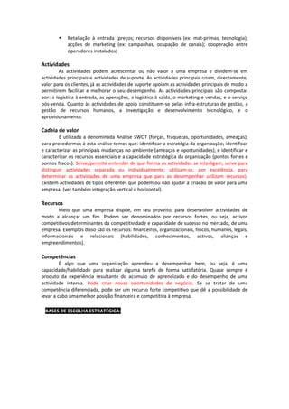    Retaliação à entrada (preços; recursos disponíveis (ex: mat-primas, tecnologia);
            acções de marketing (ex: campanhas, ocupação de canais); cooperação entre
            operadores instalados)

Actividades
        As actividades podem acrescentar ou não valor a uma empresa e dividem-se em
actividades principais e actividades de suporte. As actividades principais criam, directamente,
valor para os clientes, já as actividades de suporte apoiam as actividades principais de modo a
permitirem facilitar e melhorar o seu desempenho. As actividades principais são compostas
por: a logística à entrada, as operações, a logística à saída, o marketing e vendas, e o serviço
pós-venda. Quanto às actividades de apoio constituem-se pelas infra-estruturas de gestão, a
gestão de recursos humanos, a investigação e desenvolvimento tecnológico, e o
aprovisionamento.

Cadeia de valor
        É utilizada a denominada Análise SWOT (forças, fraquezas, oportunidades, ameaças);
para procedermos à esta análise temos que: identificar a estratégia da organização; identificar
e caracterizar as principais mudanças no ambiente (ameaças e oportunidades); e identificar e
caracterizar os recursos essenciais e a capacidade estratégica da organização (pontos fortes e
pontos fracos). Serve/permite entender de que forma as actividades se interligam; serve para
distinguir actividades separada ou individualmente; utilizam-se, por excelência, para
determinar as actividades de uma empresa que para as desempenhar utilizam recursos).
Existem actividades de tipos diferentes que podem ou não ajudar à criação de valor para uma
empresa. (ver também integração vertical e horizontal).

Recursos
       Meio que uma empresa dispõe, em seu proveito, para desenvolver actividades de
modo a alcançar um fim. Podem ser denominados por recursos fortes, ou seja, activos
competitivos determinantes da competitividade e capacidade de sucesso no mercado, de uma
empresa. Exemplos disso são os recursos: financeiros, organizacionais, físicos, humanos, legais,
informacionais e relacionais (habilidades, conhecimentos, activos, alianças e
empreendimentos).

Competências
         É algo que uma organização aprendeu a desempenhar bem, ou seja, é uma
capacidade/habilidade para realizar alguma tarefa de forma satisfatória. Quase sempre é
produto da experiência resultante do acumulo de aprendizado e do desempenho de uma
actividade interna. Pode criar novas oportunidades de negócio. Se se tratar de uma
competência diferenciada, pode ser um recurso forte competitivo que dê a possibilidade de
levar a cabo uma melhor posição financeira e competitiva à empresa.

∗ BASES DE ESCOLHA ESTRATÉGICA:
 
