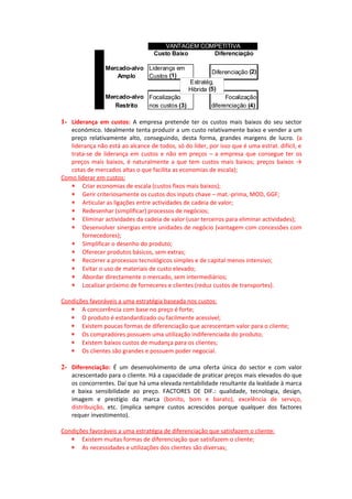 VANTAGEM COMPETITIVA




                 AMBIENTE COMPETITIVO
                                        Custo Baixo     Diferenciação

                 Mercado-alvo Liderança em
                                                           Diferenciação (2)
                     Amplo    Custos (1)
                                                  Estratég.
                                                  Hibrida (5)
                 Mercado-alvo Focalização                        Focalização
                    Restrito  nos custos (3)               diferenciação (4)

1- Liderança em custos: A empresa pretende ter os custos mais baixos do seu sector
   económico. Idealmente tenta produzir a um custo relativamente baixo e vender a um
   preço relativamente alto, conseguindo, desta forma, grandes margens de lucro. (a
   liderança não está ao alcance de todos, só do líder, por isso que é uma estrat. difícil, e
   trata-se de liderança em custos e não em preços – a empresa que consegue ter os
   preços mais baixos, é naturalmente a que tem custos mais baixos; preços baixos →
   cotas de mercados altas o que facilita as economias de escala);
Como liderar em custos:
   ∗ Criar economias de escala (custos fixos mais baixos);
   ∗ Gerir criteriosamente os custos dos inputs chave – mat.-prima, MOD, GGF;
   ∗ Articular as ligações entre actividades de cadeia de valor;
   ∗ Redesenhar (simplificar) processos de negócios;
   ∗ Eliminar actividades da cadeia de valor (usar terceiros para eliminar actividades);
   ∗ Desenvolver sinergias entre unidades de negócio (vantagem com concessões com
       fornecedores);
   ∗ Simplificar o desenho do produto;
   ∗ Oferecer produtos básicos, sem extras;
   ∗ Recorrer a processos tecnológicos simples e de capital menos intensivo;
   ∗ Evitar o uso de materiais de custo elevado;
   ∗ Abordar directamente o mercado, sem intermediários;
   ∗ Localizar próximo de forneceres e clientes (reduz custos de transportes).

Condições favoráveis a uma estratégia baseada nos custos:
   ∗ A concorrência com base no preço é forte;
   ∗ O produto é estandardizado ou facilmente acessível;
   ∗ Existem poucas formas de diferenciação que acrescentam valor para o cliente;
   ∗ Os compradores possuem uma utilização indiferenciada do produto;
   ∗ Existem baixos custos de mudança para os clientes;
   ∗ Os clientes são grandes e possuem poder negocial.

2- Diferenciação: É um desenvolvimento de uma oferta única do sector e com valor
    acrescentado para o cliente. Há a capacidade de praticar preços mais elevados do que
    os concorrentes. Daí que há uma elevada rentabilidade resultante da lealdade à marca
    e baixa sensibilidade ao preço. FACTORES DE DIF.: qualidade, tecnologia, design,
    imagem e prestígio da marca (bonito, bom e barato), excelência de serviço,
    distribuição, etc. (implica sempre custos acrescidos porque qualquer dos factores
    requer investimento).

Condições favoráveis a uma estratégia de diferenciação que satisfazem o cliente:
   ∗ Existem muitas formas de diferenciação que satisfazem o cliente;
   ∗ As necessidades e utilizações dos clientes são diversas;
 