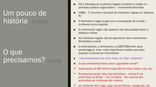 Um pouco de
história
O que
precisamos?
■ Há 3 décadas as mulheres negras chutaram o balde no
processo político organizativo – movimento feminista
■ 1988 - 1º encontro nacional de mulheres negras em Valença-
RJ
■ O feminismo negro surge com a concepção de mundo –
mulheres como sujeitos
■ O movimento negro não aparece nas discussões sobre a
ditadura militar
■ As mulheres negras não se apartaram dos movimentos
feministas e racial
■ O antirracismo, o feminismo, a LGBTFOBIA tem seus
personagens, mas, mais importante é saber que para
superar é preciso se movimentar
■ “nós precisamos nos ouvir mais, ler, falar, visibilizar”
■ O que precisamos fazer para a igualdade racial?
 Valorização do SM; Minha Casa Minha Vida; Cotas; Leis, etc.
 Precisamos ainda, falar dos territórios – temos 6 mil
quilombos no Brasil – 52 no Ceará. - Na maioria dos
quilombos as mulheres são maioria.
 as mulheres têm lugar, seja nos territórios, categorias, etc.
 