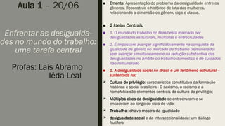 Aula 1 – 20/06
Enfrentar as desigualda-
des no mundo do trabalho:
uma tarefa central
Profas: Laís Abramo
Iêda Leal
■ Ementa: Apresentação do problema da desigualdade entre os
gêneros. Reconstruir o histórico de luta das mulheres,
relacionando a dimensão de gênero, raça e classe.
■ 2 Ideias Centrais:
■ 1. O mundo do trabalho no Brasil está marcado por
desigualdades estruturais, múltiplas e entrecruzadas
■ 2. É impossível avançar significativamente na conquista da
igualdade de gênero no mercado de trabalho (remunerado)
sem avançar simultaneamente na redução substantiva das
desigualdades no âmbito do trabalho doméstico e de cuidados
não remunerado
■ 1. A desigualdade social no Brasil é um fenômeno estrutural –
sustentada na:
 Cultura do privilégio: característica constitutiva da formação
histórica e social brasileira - O sexismo, o racismo e a
homofobia são elementos centrais da cultura do privilégio;
 Múltiplos eixos da desigualdade se entrecruzam e se
encadeiam ao longo do ciclo de vida;
 Trabalho: chave mestra da igualdade
 desigualdade social e da interseccionalidade: um diálogo
frutífero
 