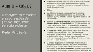 Aula 2 – 06/07
A perspectiva feminista
e as opressões de
gênero, raça/etnia,
geração e classe.
Profa. Nalu Faria.
■ Ementa: Apresentação dos conceitos de feminismo, relações
sociais de gênero, divisão social e sexual do trabalho,
patriarcado e misoginia. Evidenciar a construção social por
detrás desses conceitos
■ Síntese
■ sua fala foi organizada em duas partes. Na primeira,
perpassou os diversos conceitos da luta feminista. Na
segunda, buscou enfrentar dilemas e questões atuais na luta
das mulheres.
■ destacou que todos os conceitos, temas, são expressões da
luta e da reflexão da luta feminista, da luta das mulheres da
classe trabalhadora, embora recentemente, a academia
tenha dado contribuições importantes também neste terreno.
■ ponto de partida são os feminismos pré-modernos, com a
denúncia das desigualdades entre os gêneros nas
sociedades emergentes na Europa – século XIX - Primeira
onda da luta feminista – destaca a subordinação das
mulheres na sociedade capitalista. Segunda onda feminista, -
produz o conceito de patriarcado
■ O conceito de patriarcado nem sempre foi consensual no
campo do movimento feminista. No campo do feminismo
marxista, num primeiro momento o destaque se dava ao
conceito de divisão sexual do trabalho, como fundamento das
desigualdades entre gêneros. Consensuado na década de 80
 