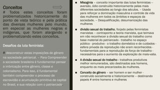 Conceitos
# Todos estes conceitos foram
problematizados historicamente do
ponto de vista teórico e pela prática
das diversas mulheres pelo mundo,
em especial as mulheres negras e
indígenas, que foram alargando e
problematizando estes conceitos.
■ Misoginia – conceito importante das lutas feministas --
aversão, ódio construído historicamente pelas mais
diferentes sociedades ao longo dos séculos. – Usada
para reforçar a dominação masculina e controle da vida
das mulheres em todos os âmbitos e espaços da
sociedade. – Desqualificação, desumanização das
mulheres
■ divisão sexual do trabalho, forjado pelas feministas
marxistas – contraponto a teoria marxista, que teimava
em não reconhecer a divisão sexual do trabalho como
base material do patriarcado - trabalho no espaço
público - produtivo - o trabalho doméstico e de cuidados -
esfera privada da reprodução não eram reconhecidos -
fundamentais para a reprodução da força de trabalho -
necessários para o aumento da exploração de mais-valia.
■ A divisão sexual do trabalho - trabalhos produtivos
melhor remunerados, são destinados aos homens,
enquanto os mais precarizados às mulheres.
■ Conceito de gênero – ser homem e ser mulher -
construído socialmente e historicamente – destinando
papeis # entre homens e mulheres
Desafios da luta feminista:
# desconstruir estas imposições de gênero
na sociedade patriarcal. – Para Compreender
a sociedade brasileira é fundamental pensar
a imbricação entre gênero, classe e
colonialismo. Para isso, é fundamental
também compreender o processo de
escravidão e acumulação primitiva de capital
no Brasil, e sua relação com o patriarcado.
 