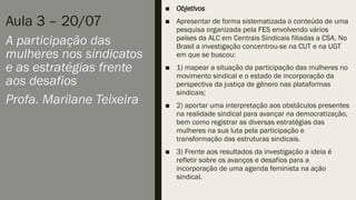 Aula 3 – 20/07
A participação das
mulheres nos sindicatos
e as estratégias frente
aos desafios
Profa. Marilane Teixeira
■ Objetivos
■ Apresentar de forma sistematizada o conteúdo de uma
pesquisa organizada pela FES envolvendo vários
países da ALC em Centrais Sindicais filiadas a CSA. No
Brasil a investigação concentrou-se na CUT e na UGT
em que se buscou:
■ 1) mapear a situação da participação das mulheres no
movimento sindical e o estado de incorporação da
perspectiva da justiça de gênero nas plataformas
sindicais;
■ 2) aportar uma interpretação aos obstáculos presentes
na realidade sindical para avançar na democratização,
bem como registrar as diversas estratégias das
mulheres na sua luta pela participação e
transformação das estruturas sindicais.
■ 3) Frente aos resultados da investigação a ideia é
refletir sobre os avanços e desafios para a
incorporação de uma agenda feminista na ação
sindical.
 