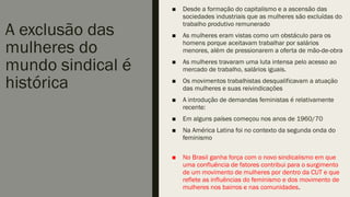 A exclusão das
mulheres do
mundo sindical é
histórica
■ Desde a formação do capitalismo e a ascensão das
sociedades industriais que as mulheres são excluídas do
trabalho produtivo remunerado
■ As mulheres eram vistas como um obstáculo para os
homens porque aceitavam trabalhar por salários
menores, além de pressionarem a oferta de mão-de-obra
■ As mulheres travaram uma luta intensa pelo acesso ao
mercado de trabalho, salários iguais.
■ Os movimentos trabalhistas desqualificavam a atuação
das mulheres e suas reivindicações
■ A introdução de demandas feministas é relativamente
recente:
■ Em alguns países começou nos anos de 1960/70
■ Na América Latina foi no contexto da segunda onda do
feminismo
■ No Brasil ganha força com o novo sindicalismo em que
uma confluência de fatores contribui para o surgimento
de um movimento de mulheres por dentro da CUT e que
reflete as influências do feminismo e dos movimento de
mulheres nos bairros e nas comunidades.
 