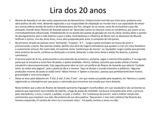 Lira dos 20 anos
• Álvares de Azevedo é um dos vultos exponenciais do Romantismo. Embora tenha morrido aos vinte anos, produziu uma
obra poética de alto nível, deixando registrada a sua incapacidade de adaptação ao mundo real e sua capacidade de elevar-
se a outras esferas através do sonho e da fantasia para, por fim, refugiar-se na morte, certo de aí encontrar a paz tão
almejada. Grande leitor, Álvares de Azevedo parace ter 'devorado' tantos os clássicos como os românticos, por quem se viu
irremediavelmente influenciado. Embebedando-se na dúvida dos poetas da geração do mal du siècle, herdou deles o pendor
do desregramento, para a vida boêmia e para o tédio. Contrabalança a influência de Byron com os devaneios de Musset,
Hoffman e outros. Lira dos Vinte Anos, única obra preparada pelo autor, é composta de três partes.
• Na primeira, através de poesias como 'Sonhando', 'O poeta', 'A T...' surge o poeta sonhador em busca do amor e
prenunciando a morte. Nas poesias citadas, desfila uma série de virgens sonhadoras que ajudam a criar um clima fantástico
e suavemente sensual. Por outro lado, em poemas como 'Lembranças de morrer', ou 'Saudades' surge o poeta que percebe
estar próximo da morte, confessa-se deslocado e errante, deixando 'a vida como deixa o tédio/ Do deserto, o poento
caminheiro'.
• A terceira parte de A Lira, praticamente é uma extensão da primeira e, portanto, segue a mesma linha poética. É na segunda
parte que se encontra a outra face do poeta, o poeta revoltado, irônico, realista, concreto que soube utilizar o humor
estudantil e descompromissado. Esta segunda parte abre-se com um prefácio de Álvares de Azevedo que adverte 'Cuidado
leitor, ao voltar esta página!', pois o poeta já não é o mesmo: 'Aqui se dissipa o mundo visionário e platônico.' Algumas
produções maiores do poeta aí estão como 'Idéias íntimas' e 'Spleen e charutos', poesias que perfeitamente bom-humor,
graciosidade e uma certa alegria.
• Deixa-se levar pelo deboche em 'É ela!, É ela!, É ela!, É ela!' , em que revela sua paixão pela lavadeira; em 'Namoro a cavalo',
registrando as intempéries por que passa o namorado para encontrar sua amada que mora distante.
Resta lembrar que a obra de Álvares de Azevedo apresenta linguagem inconfundível, em cujo vocabulário são constantes as
palavras que expressam seus estados de espírito, a fuga do poeta da realidade, sua busca incessante pelo amor, a procura
pela vida boêmia, o vício, a morte, a palidez, a noite, a mulher... Em 'Lembrança de morrer', está o melhor retrato dos
sentimentos que envolvem sua vida, tão próxima de sua obra poética: 'Descansem o meu leito solitário/ Na floresta dos
homens esquecida,/ À sombra de uma cruz e escrevam nela:/ - Foi poeta, sonhou e amou na vida.'
 