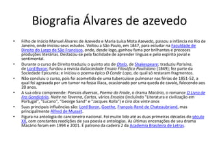 Biografia Álvares de azevedo
• Filho de Inácio Manuel Álvares de Azevedo e Maria Luísa Mota Azevedo, passou a infância no Rio de
Janeiro, onde iniciou seus estudos. Voltou a São Paulo, em 1847, para estudar na Faculdade de
Direito do Largo de São Francisco, onde, desde logo, ganhou fama por brilhantes e precoces
produções literárias. Destacou-se pela facilidade de aprender línguas e pelo espírito jovial e
sentimental.
• Durante o curso de Direito traduziu o quinto ato de Otelo, de Shakespeare; traduziu Parisina,
de Lord Byron; fundou a revista daSociedade Ensaio Filosófico Paulistano (1849); fez parte da
Sociedade Epicureia; e iniciou o poema épico O Conde Lopo, do qual só restaram fragmentos.
• Não concluiu o curso, pois foi acometido de uma tuberculose pulmonar nas férias de 1851-52, a
qual foi agravada por um tumor na fossa ilíaca, ocasionado por uma queda de cavalo, falecendo aos
20 anos.
• A sua obra compreende: Poesias diversas, Poema do Frade, o drama Macário, o romance O Livro de
Fra Gondicário, Noite na Taverna, Cartas, vários Ensaios (incluíndo "Literatura e civilização em
Portugal", "Lucano", "George Sand" e "Jacques Rolla") e Lira dos vinte anos
• Suas principais influências são: Lord Byron, Goethe, François-René de Chateaubriand, mas
principalmente Alfred de Musset.
• Figura na antologia do cancioneiro nacional. Foi muito lido até as duas primeiras décadas do século
XX, com constantes reedições de sua poesia e antologias. As últimas encenações de seu drama
Macário foram em 1994 e 2001. É patrono da cadeira 2 da Academia Brasileira de Letras.
 