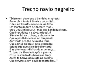 Trecho navio negreiro
• "Existe um povo que a bandeira empresta
Para cobrir tanta infâmia e cobardia!...
E deixa-a transformar-se nessa festa
Em manto impuro de bacante fria!...
Meu Deus! meu Deus! mas que bandeira é esta,
Que impudente na gávea tripudia?
Silêncio. Musa... chora, e chora tanto
Que o pavilhão se lave no teu pranto!...
Auriverde pendão de minha terra,
Que a brisa do Brasil beija e balança,
Estandarte que a luz do sol encerra
E as promessas divinas da esperança...
Tu que, da liberdade após a guerra,
Foste hasteado dos heróis na lança
Antes te houvessem roto na batalha,
Que servires a um povo de mortalha!..."
 