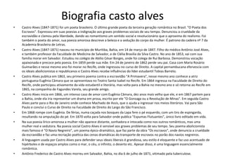 Biografia casto alves
• Castro Alves (1847-1871) foi um poeta brasileiro. O último grande poeta da terceira geração romântica no Brasil. "O Poeta dos
Escravos". Expressou em suas poesias a indignação aos graves problemas sociais de seu tempo. Denunciou a crueldade da
escravidão e clamou pela liberdade, dando ao romantismo um sentido social e revolucionário que o aproxima do realismo. Foi
também o poeta do amor, sua poesia amorosa descreve a beleza e a sedução do corpo da mulher. É patrono da cadeira nº 7 da
Academia Brasileira de Letras.
• Castro Alves (1847-1871) nasceu no município de Muritiba, Bahia, em 14 de março de 1847. Filho do médico Antônio José Alves,
e também professor da Faculdade de Medicina de Salvador, e de Clélia Brasília da Silva Castro. No ano de 1853, vai com sua
família morar em Salvador. Estudou no colégio de Abílio César Borges, onde foi colega de Rui Barbosa. Demonstrou vocação
apaixonada e precoce pela poesia. Em 1859 perde sua mãe. Em 24 de janeiro de 1862 perde seu pai. Casa com Maria Rosário
Guimarães e nesse mesmo ano foi morar no Recife, onde ingressou no curso de Direito. A capital pernambucana efervescia com
os ideais abolicionistas e republicanos e Castro Alves recebe influências do líder estudantil Tobias Barreto.
• Castro Alves publica em 1863, seu primeiro poema contra a escravidão "A Primavera", nesse mesmo ano conhece a atriz
portuguesa Eugênia Câmara que se apresentava no Teatro Santa Isabel no Recife. Em 1864 ingressa na Faculdade de Direito do
Recife, onde participou ativamente da vida estudantil e literária, mas volta para a Bahia no mesmo ano e só retorna ao Recife em
1865, na companhia de Fagundes Varela, seu grande amigo.
• Castro Alves inicia em 1866, um intenso caso de amor com Eugênia Câmara, dez anos mais velha que ele, e em 1867 partem para
a Bahia, onde ela iria representar um drama em prosa, escrito por ele "O Gonzaga ou a Revolução de Minas". Em seguida Castro
Alves parte para o Rio de Janeiro onde conhece Machado de Assis, que o ajuda a ingressar nos meios literários. Vai para São
Paulo e conclui o Curso de Direito na Faculdade de Direito do Largo do São Francisco.
• Em 1868 rompe com Eugênia. De férias, numa caçada nos bosques da Lapa fere o pé esquerdo, com um tiro de espingarda,
resultando na amputação do pé. Em 1870 volta para Salvador onde publica "Espumas Flutuantes", único livro editado em vida.
• Na sua poesia lírico-amorosa a mulher não aparece distante, sonhadora e intocada como nos outros românticos, mas uma
mulher real e sedutora. Na poesia social Castro Alves é sensível aos graves problemas de seu tempo. Seu poema abolicionista
mais famoso é “O Navio Negreiro”, um poema épico-dramático, que faz parte da obra “Os escravos”, onde denuncia a crueldade
da escravidão e faz uma recriação poética das cenas dramáticas do transporte de escravos no porão dos navios negreiros.
• A linguagem usada por Castro Alves para defender seus ideais liberais é grandiosa, seu estilo é eloquente e faz uso acentuado de
hipérboles e de espaços amplos como o mar, o céu, o infinito, o deserto etc. Apesar disso, é uma linguagem essencialmente
romântica.
• Antônio Frederico de Castro Alves morreu em Salvador, Bahia, no dia 6 de julho de 1871, vitimado pela tuberculose.
 