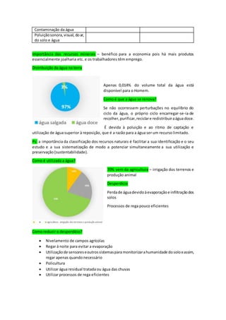 Contaminação da água
Poluiçãosonora,visual, doar,
do solo e água
Importância dos recursos minerais – benéfico para a economia pois há mais produtos
essencialmente joalharia etc. e os trabalhadores têm emprego.
Distribuição da água na terra
Apenas 0,014% do volume total da água está
disponível para o Homem.
Como é que a água se renova?
Se não ocorressem perturbações no equilíbrio do
ciclo da água, o próprio ciclo encarregar-se-ia de
recolher,purificar,reciclare redistribuiraágua doce.
É devida à poluição e ao ritmo de captação e
utilização de água superior à reposição, que é a razão para a água ser um recurso limitado.
Ps: a importância da classificação dos recursos naturais é facilitar a sua identificação e o seu
estudo e a sua sistematização de modo a potenciar simultaneamente a sua utilização e
preservação (sustentabilidade).
Como é utilizada a água?
70% vem da agricultura – irrigação dos terrenos e
produção animal
Desperdício
Perdade águadevidoàevaporaçãoe infiltraçãodos
solos
Processos de rega pouco eficientes
Como reduzir o desperdício?
 Nivelamento de campos agrícolas
 Regar à noite para evitar a evaporação
 Utilizaçãode sensoreseoutrossistemaspara monitorizarahumanidade dosoloeassim,
regar apenas quando necessário
 Policultura
 Utilizar água residual tratada ou água das chuvas
 Utilizar processos de rega eficientes
 