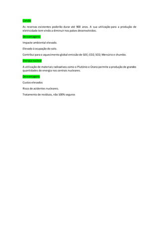 Carvão
As reservas existentes poderão durar até 900 anos. A sua utilização para a produção de
eletricidade tem vindo a diminuir nos países desenvolvidos.
Desvantagens:
Impacte ambiental elevado.
Elevado à ocupação do solo.
Contribui para o aquecimento global emissão de GEE; CO2; SO2; Mercúrio e chumbo.
Energia nuclear
A utilização de materiais radioativos como o Plutónio e Úrano permite a produção de grandes
quantidades de energia nos centrais nucleares.
Desvantagens
Custos elevados
Risco de acidentes nucleares.
Tratamento de resíduos, não 100% seguros
 