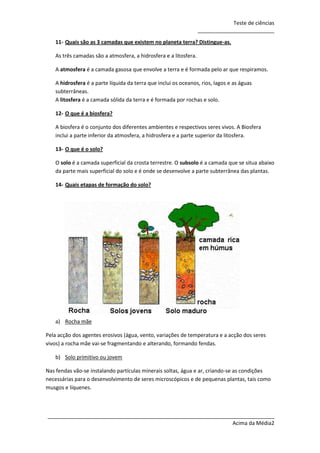 Teste de ciências
__________________________
11- Quais são as 3 camadas que existem no planeta terra? Distingue-as.
As três camadas são a atmosfera, a hidrosfera e a litosfera.
A atmosfera é a camada gasosa que envolve a terra e é formada pelo ar que respiramos.
A hidrosfera é a parte líquida da terra que inclui os oceanos, rios, lagos e as águas
subterrâneas.
A litosfera é a camada sólida da terra e é formada por rochas e solo.
12- O que é a biosfera?
A biosfera é o conjunto dos diferentes ambientes e respectivos seres vivos. A Biosfera
inclui a parte inferior da atmosfera, a hidrosfera e a parte superior da litosfera.
13- O que é o solo?
O solo é a camada superficial da crosta terrestre. O subsolo é a camada que se situa abaixo
da parte mais superficial do solo e é onde se desenvolve a parte subterrânea das plantas.
14- Quais etapas de formação do solo?

a) Rocha mãe
Pela acção dos agentes erosivos (água, vento, variações de temperatura e a acção dos seres
vivos) a rocha mãe vai-se fragmentando e alterando, formando fendas.
b) Solo primitivo ou jovem
Nas fendas vão-se instalando partículas minerais soltas, água e ar, criando-se as condições
necessárias para o desenvolvimento de seres microscópicos e de pequenas plantas, tais como
musgos e líquenes.

_____________________________________________________________________________
Acima da Média2

 