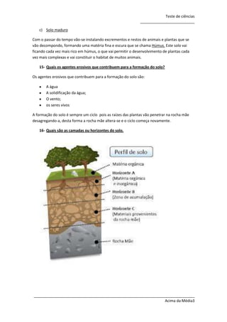 Teste de ciências
__________________________
c) Solo maduro
Com o passar do tempo vão-se instalando excrementos e restos de animais e plantas que se
vão decompondo, formando uma matéria fina e escura que se chama Húmus. Este solo vai
ficando cada vez mais rico em húmus, o que vai permitir o desenvolvimento de plantas cada
vez mais complexas e vai constituir o habitat de muitos animais.
15- Quais os agentes erosivos que contribuem para a formação do solo?
Os agentes erosivos que contribuem para a formação do solo são:
A água
A solidificação da água;
O vento;
os seres vivos
A formação do solo é sempre um ciclo pois as raízes das plantas vão penetrar na rocha mãe
desagregando-a, desta forma a rocha mãe altera-se e o ciclo começa novamente.
16- Quais são as camadas ou horizontes do solo.

_____________________________________________________________________________
Acima da Média3

 