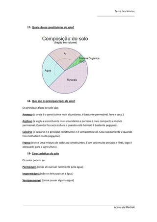 Teste de ciências
__________________________

17- Quais são os constituintes do solo?

18- Quis são os principais tipos de solo?
Os principais tipos de solo são:
Arenoso (a areia é o constituinte mais abundante, é bastante permeável, leve e seco.)
Argiloso (a argila é constituinte mais abundante e por isso é mais compacto e menos
permeável. Quando fica seco é duro e quando está húmido é bastante pegajoso).
Calcário (o calcário é o principal constituinte e é semipermeável. Seca rapidamente e quando
fica molhado é muito pegajoso)
Franco (existe uma mistura de todos os constituintes. É um solo muito arejado e fértil, logo é
adequado para a agricultura).
19- Características do solo
Os solos podem ser:
Permeáveis (deixa atravessar facilmente pela água)
Impermeáveis (não se deixa passar a água)
Semipermeável (deixa passar alguma água)

_____________________________________________________________________________
Acima da Média4

 