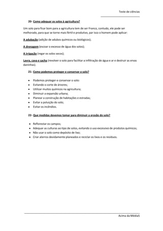 Teste de ciências
__________________________
20- Como adequar os solos à agricultura?
Um solo para ficar bom para a agricultura tem de ser Franco, contudo, ele pode ser
melhorado, para que se torne mais fértil e produtivo, par isso o homem pode aplicar:
A adubação (adição de adubos químicos ou biológicos);
A drenagem (escoar o excesso de água dos solos);
A irrigação (regar os solos secos);
Lavra, cava e sacha (revolver o solo para facilitar a infiltração de água e ar e destruir as ervas
daninhas).
21- Como podemos proteger e conservar o solo?
Podemos proteger e conservar o solo:
Evitando o corte de árvores;
Utilizar muitos químicos na agricultura;
Diminuir a expansão urbana;
Planear a construção de habitações e estradas;
Evitar a poluição do solo;
Evitar os incêndios.
22- Que medidas devemos tomar para diminuir a erosão do solo?
Reflorestar os campos;
Adequar as culturas ao tipo de solos, evitando o uso excessivo de produtos químicos;
Não usar o solo como depósito de lixo;
Criar aterros devidamente planeados e reciclar os lixos e os resíduos.

_____________________________________________________________________________
Acima da Média5

 