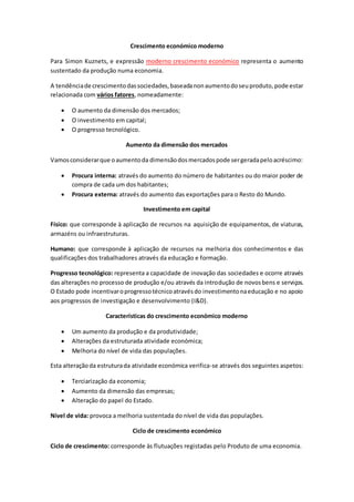 Crescimento económico moderno
Para Simon Kuznets, e expressão moderno crescimento económico representa o aumento
sustentado da produção numa economia.
A tendênciade crescimentodassociedades,baseadanonaumentodoseuproduto,pode estar
relacionada com vários fatores, nomeadamente:
 O aumento da dimensão dos mercados;
 O investimento em capital;
 O progresso tecnológico.
Aumento da dimensão dos mercados
Vamosconsiderarque oaumentoda dimensãodosmercadospode sergeradapeloacréscimo:
 Procura interna: através do aumento do número de habitantes ou do maior poder de
compra de cada um dos habitantes;
 Procura externa: através do aumento das exportações para o Resto do Mundo.
Investimento em capital
Físico: que corresponde à aplicação de recursos na aquisição de equipamentos, de viaturas,
armazéns ou infraestruturas.
Humano: que corresponde à aplicação de recursos na melhoria dos conhecimentos e das
qualificações dos trabalhadores através da educação e formação.
Progresso tecnológico: representa a capacidade de inovação das sociedades e ocorre através
das alterações no processo de produção e/ou através da introdução de novosbens e serviços.
O Estado pode incentivaroprogressotécnicoatravésdo investimentonaeducação e no apoio
aos progressos de investigação e desenvolvimento (I&D).
Características do crescimento económico moderno
 Um aumento da produção e da produtividade;
 Alterações da estruturada atividade económica;
 Melhoria do nível de vida das populações.
Esta alteraçãoda estruturada atividade económica verifica-se através dos seguintes aspetos:
 Terciarização da economia;
 Aumento da dimensão das empresas;
 Alteração do papel do Estado.
Nível de vida: provoca a melhoria sustentada do nível de vida das populações.
Ciclo de crescimento económico
Ciclo de crescimento: corresponde às flutuações registadas pelo Produto de uma economia.
 