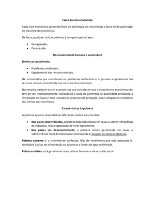Fases do ciclo económico
Cada ciclo económico apresenta fases de aceleração do crescimento e fases de desaceleração
do crescimento económico.
De facto, qualquer ciclo económico é composto pelas fases:
 De expansão;
 De recessão.
Desenvolvimento humano e sustentável
Limites ao crescimento
 Problemas ambientais;
 Esgotamento dos recursos naturais.
Há economistas que consideram os problemas ambientais e o possível esgotamento dos
recursos naturais como limites ao crescimento económico.
No entanto, existem outros economistas que consideram que o crescimento económico não
tem de ser, necessariamente,realizado só à custa de aumentos na quantidade produzida, a
introdução de novos e mais inovadores processos de produção, pode ultrapassar o problema
dos limites ao crescimento.
Características da pobreza
A pobreza assume características diferentes nestes dois mundos:
 Nos países desenvolvidos,apobreza pode não colocar emcausa a sobrevivênciafísica
do individuo, mas a capacidade de viver dignamente.
 Nos países em desenvolvimento, a pobreza coloca geralmente em causa a
sobrevivência física do individuo e corresponde à situação de pobreza absoluta.
Pobreza extrema: é o sinónimo de carências, falta de rendimento que está associado às
condições básicas de alimentação ou ao acesso a fontes de água melhorada.
Pobreza relativa: está geralmente associada ao fenómeno da exclusão social.
 