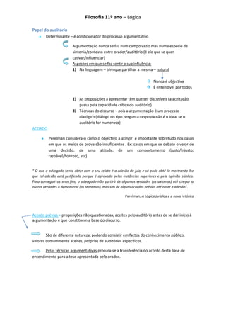 Filosofia 11º ano – Lógica

Papel do auditório
        Determinante – é condicionador do processo argumentativo

                         Argumentação nunca se faz num campo vazio mas numa espécie de
                         sintonia/contexto entre orador/auditório (é ele que se quer
                         cativar/influenciar)
                         Aspectos em que se faz sentir a sua influência:
                         1) Na linguagem – têm que partilhar a mesma – natural

                                                                         Nunca é objectiva
                                                                         É entendível por todos

                         2) As proposições a apresentar têm que ser discutíveis (a aceitação
                            passa pela capacidade crítica do auditório)
                         3) Técnicas do discurso – pois a argumentação é um processo
                            dialógico (diálogo do tipo pergunta-resposta não é o ideal se o
                            auditório for numeroso)
ACORDO

          Perelman considera-o como o objectivo a atingir; é importante sobretudo nos casos
          em que os meios de prova são insuficientes . Ex: casos em que se debate o valor de
          uma decisão, de uma atitude, de um comportamento (justo/injusto;
          razoável/honroso, etc)


“ O que o advogado tenta obter com o seu relato é a adesão do juiz, e só pode obtê-la mostrando-lhe
que tal adesão está justificada porque é aprovada pelas instâncias superiores e pela opinião pública.
Para conseguir os seus fins, o advogado não partirá de algumas verdades (os axiomas) até chegar a
outras verdades a demonstrar (os teoremas), mas sim de alguns acordos prévios até obter a adesão”.

                                                          Perelman, A Lógica jurídica e a nova retórica




Acordo prévias = proposições não questionadas, aceites pelo auditório antes de se dar início à
argumentação e que constituem a base do discurso.


        São de diferente natureza, podendo consistir em factos do conhecimento público,
valores comummente aceites, próprias de auditórios específicos.

       Pelas técnicas argumentativas procura-se a transferência do acordo desta base de
entendimento para a tese apresentada pelo orador.
 