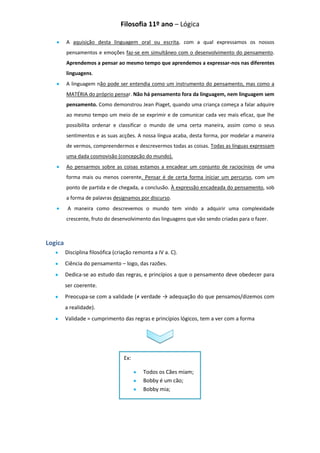 Filosofia 11º ano – Lógica

         A aquisição desta linguagem oral ou escrita, com a qual expressamos os nossos
         pensamentos e emoções faz-se em simultâneo com o desenvolvimento do pensamento.
         Aprendemos a pensar ao mesmo tempo que aprendemos a expressar-nos nas diferentes
         linguagens.
         A linguagem não pode ser entendia como um instrumento do pensamento, mas como a
         MATÉRIA do próprio pensar. Não há pensamento fora da linguagem, nem linguagem sem
         pensamento. Como demonstrou Jean Piaget, quando uma criança começa a falar adquire
         ao mesmo tempo um meio de se exprimir e de comunicar cada vez mais eficaz, que lhe
         possibilita ordenar e classificar o mundo de uma certa maneira, assim como o seus
         sentimentos e as suas acções. A nossa língua acaba, desta forma, por modelar a maneira
         de vermos, compreendermos e descrevermos todas as coisas. Todas as línguas expressam
         uma dada cosmovisão (concepção do mundo).
         Ao pensarmos sobre as coisas estamos a encadear um conjunto de raciocínios de uma
         forma mais ou menos coerente. Pensar é de certa forma iniciar um percurso, com um
         ponto de partida e de chegada, a conclusão. À expressão encadeada do pensamento, sob
         a forma de palavras designamos por discurso.
          A maneira como descrevemos o mundo tem vindo a adquirir uma complexidade
         crescente, fruto do desenvolvimento das linguagens que vão sendo criadas para o fazer.



Logica
         Disciplina filosófica (criação remonta a IV a. C).
         Ciência do pensamento – logo, das razões.
         Dedica-se ao estudo das regras, e princípios a que o pensamento deve obedecer para
         ser coerente.
         Preocupa-se com a validade (≠ verdade → adequação do que pensamos/dizemos com
         a realidade).
         Validade = cumprimento das regras e princípios lógicos, tem a ver com a forma




                                   Ex:

                                           Todos os Cães miam;
                                           Bobby é um cão;
                                           Bobby mia;
 