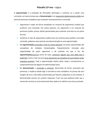 Filosofia 11º ano – Lógica

A argumentação é a produção de afirmações destinadas a sustentar ou a apoiar uma
conclusão, ao mesmo tempo que a Demonstração é um argumento dedutivamente válido que
parte de premissas verdadeiras que conduzem necessariamente à conclusão.

       Argumentar é expor de forma encadeada um conjunto de argumentos (razões) que
       justificam uma conclusão. Por outras palavras, um argumento é um conjunto de
       premissas (razões, provas, ideias) apresentadas para sustentar uma tese ou um ponto
       de vista.
       Conforme os tipo de argumentos (razões) que nos servimos para justificar uma dada
       conclusão, podemos estar perante uma demonstração ou uma argumentação.
       Na argumentaçãoa conclusão é mais ou menos plausível. As provas apresentadas são
       susceptíveis   de   múltiplas   interpretações,   frequentemente     marcadas    pela
       subjectividade de quem argumenta e do contexto em que o faz. Na
       argumentaçãoprocura-se acima de tudo, convencer alguém que uma dada tese é
       preferível a outra. É por isso que só se argumenta nas situações em que existem várias
       respostas possíveis. Toda a argumentação implica deste modo o envolvimento ou
       comprometimento de alguém em determinadas teses.
       Na demonstração a conclusão é universal, decorrendo de forma necessária das
       premissas, e impõe-se desde logo à consciência como verdadeira. As provas são sem
       margem de erro e não estão contaminadas por factores subjectivos ou de contexto. A
       demonstração assume um carácter impessoal. É por isso que podemos dizer que a
       mesma foi correcta ou incorrectamente feita, dado só se admitir uma única conclusão.
 