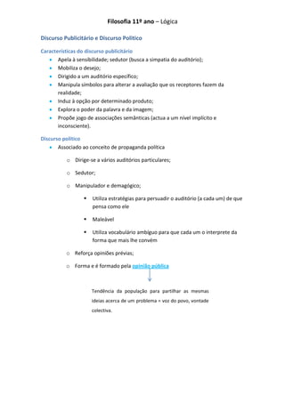 Filosofia 11º ano – Lógica

Discurso Publicitário e Discurso Politico

Características do discurso publicitário
       Apela à sensibilidade; sedutor (busca a simpatia do auditório);
       Mobiliza o desejo;
       Dirigido a um auditório específico;
       Manipula símbolos para alterar a avaliação que os receptores fazem da
       realidade;
       Induz à opção por determinado produto;
       Explora o poder da palavra e da imagem;
       Propõe jogo de associações semânticas (actua a um nível implícito e
       inconsciente).

Discurso politico
       Associado ao conceito de propaganda política

          o Dirige-se a vários auditórios particulares;

          o Sedutor;

          o Manipulador e demagógico;

                    Utiliza estratégias para persuadir o auditório (a cada um) de que
                     pensa como ele

                    Maleável

                    Utiliza vocabulário ambíguo para que cada um o interprete da
                     forma que mais lhe convém

          o Reforça opiniões prévias;

          o Forma e é formado pela opinião pública



                     Tendência da população para partilhar as mesmas
                     ideias acerca de um problema = voz do povo, vontade
                     colectiva.
 