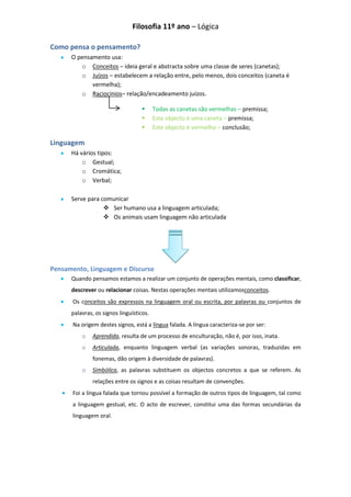 Filosofia 11º ano – Lógica

Como pensa o pensamento?
      O pensamento usa:
         o Conceitos – ideia geral e abstracta sobre uma classe de seres (canetas);
         o Juízos – estabelecem a relação entre, pelo menos, dois conceitos (caneta é
             vermelha);
         o Raciocínios– relação/encadeamento juízos.

                                         Todas as canetas são vermelhas – premissa;
                                         Este objecto é uma caneta – premissa;
                                         Este objecto é vermelho – conclusão;

Linguagem
      Há vários tipos:
          o Gestual;
          o Cromática;
          o Verbal;

      Serve para comunicar
                   Ser humano usa a linguagem articulada;
                   Os animais usam linguagem não articulada




Pensamento, Linguagem e Discurso
      Quando pensamos estamos a realizar um conjunto de operações mentais, como classificar,
      descrever ou relacionar coisas. Nestas operações mentais utilizamosconceitos.
      Os conceitos são expressos na linguagem oral ou escrita, por palavras ou conjuntos de
      palavras, os signos linguísticos.
      Na origem destes signos, está a língua falada. A língua caracteriza-se por ser:
          o    Aprendida, resulta de um processo de enculturação, não é, por isso, inata.
          o    Articulada, enquanto linguagem verbal (as variações sonoras, traduzidas em
               fonemas, dão origem à diversidade de palavras).
          o    Simbólica, as palavras substituem os objectos concretos a que se referem. As
               relações entre os signos e as coisas resultam de convenções.
      Foi a língua falada que tornou possível a formação de outros tipos de linguagem, tal como
      a linguagem gestual, etc. O acto de escrever, constitui uma das formas secundárias da
      linguagem oral.
 