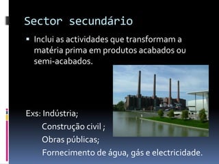 Sector secundárioInclui as actividades que transformam a matéria prima em produtos acabados ou semi-acabados.Exs: Indústria;         Construção civil ;         Obras públicas;         Fornecimento de água, gás e electricidade.