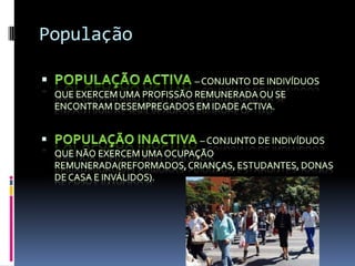 PopulaçãoPopulação activa – conjunto de indivíduos que exercem uma profissão remunerada ou se encontram desempregados em idade activa.População inactiva – conjunto de indivíduos que não exercem uma ocupação remunerada(reformados, crianças, estudantes, donas de casa e inválidos).