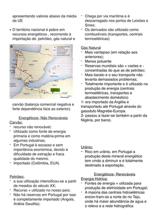 apresentando valores abaixo da média
da UE
● O território nacional é pobre em
recursos energéticos , recorrendo à
importação de: petróleo, gás natural e
carvão (balança comercial negativa e
forte dependência face ao exterior).
Energéticos- Não Renováveis
Carvão:
- recurso não renovável;
- Utilizado como fonte de energia
primaria e como matéria-prima em
algumas industrias;
- Em Portugal é escasso e sem
importância económica, devido à
diﬁculdade de extração e fraca
qualidade do mesmo.
- Importado (Colômbia, EUA)
Petróleo:
- a sua utilização intensiﬁcou-se a partir
de meados do século XX;
- Recurso + utilizado no nosso país;
- Não há reservas em Portugal por isso
é completamente importado (Angola,
Arábia Saudita);
- Chega por via marítima e é
descarregado nos portos de Leixões e
Sines;
- Os derivados são utilizado como
combustíveis (transportes, centrais
termoelétricas)
Gás Natural
- Mais vantajoso (em relação aos
anteriores);
- Menos poluente
- Reservas mundiais são + vastas e -
concentradas do que as de petróleo;
- Mais barato e o seu transporte não
levanta demasiados problemas;
- Totalmente importante e é utilizado na
produção de energia (centrais
termoelétricas, transportes e
abastecimento doméstico)
1- era importado da Argélia e
transportado até Portugal através do
gasoduto Magrebe-Europa.
2- passou a fazer-se também a partir da
Nigéria, por barco.
Urânio:
- Rico em urânio, em Portugal a
produção deste mineral energético
tem vindo a diminuir e é totalmente
destinado à exportação.
Energéticos- Renováveis
Energia Hídrica:
- Fontes de energia + utilizada para
produção de eletricidade em Portugal;
- A maioria das centrais hidroelétricas
encon-tram-se a norte do rio Tejo,
onde há maior abundância de agua e
o relevo e a rede hidrográﬁca
 