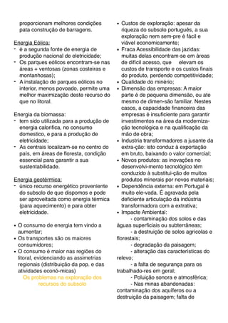 proporcionam melhores condições
pata construção de barragens.
Energia Eólica:
- é a segunda fonte de energia de
produção nacional de eletricidade;
- Os parques eólicos encontram-se nas
áreas + ventosas (zonas costeiras e
montanhosas);
- A instalação de parques eólicos no
interior, menos povoado, permite uma
melhor maximização deste recurso do
que no litoral.
Energia da biomassa:
- tem sido utilizada para a produção de
energia caloriﬁca, no consumo
domestico, e para a produção de
eletricidade;
- As centrais localizam-se no centro do
país, em áreas de ﬂoresta, condição
essencial para garantir a sua
sustentabilidade.
Energia geotérmica:
- único recurso energético proveniente
do subsolo de que dispomos e pode
ser aproveitada como energia térmica
(para aquecimento) e para obter
eletricidade.
! O consumo de energia tem vindo a
aumentar;
! Os transportes são os maiores
consumidores;
! O consumo é maior nas regiões do
litoral, evidenciando as assimetrias
regionais (distribuição da pop. e das
atividades econó-micas)
Os problemas na exploração dos
recursos do subsolo
! Custos de exploração: apesar da
riqueza do subsolo português, a sua
exploração nem sem-pre é fácil e
viável economicamente;
! Fraca Acessibilidade das jazidas:
muitas delas encontram-se em áreas
de difícil acesso, que elevam os
custos de transporte e os custos ﬁnais
do produto, perdendo competitividade;
! Qualidade do minério;
! Dimensão das empresas: A maior
parte é de pequena dimensão, ou ate
mesmo de dimen-são familiar. Nestes
casos, a capacidade ﬁnanceira das
empresas é insuﬁciente para garantir
investimentos na área da moderniza-
ção tecnológica e na qualiﬁcação da
mão de obra;
! Industria transformadores a jusante da
extra-ção: isto conduz à exportação
em bruto, baixando o valor comercial;
! Novos produtos: as inovações no
desenvolvi-mento tecnológico têm
conduzido à substitui-ção de muitos
produtos minerais por novos materiais;
! Dependência externa: em Portugal é
muito ele-vada. É agravada pela
deﬁciente articulação da indústria
transformadora com a extrativa;
! Impacte Ambiental:
- contaminação dos solos e das
águas superﬁciais ou subterrâneas;
- a destruição de solos agrícolas e
ﬂorestais;
- degradação da paisagem;
- alteração das características do
relevo;
- a falta de segurança para os
trabalhado-res em geral;
- Poluição sonora e atmosférica;
- Nas minas abandonadas:
contaminação dos aquíferos ou a
destruição da paisagem; falta de
 