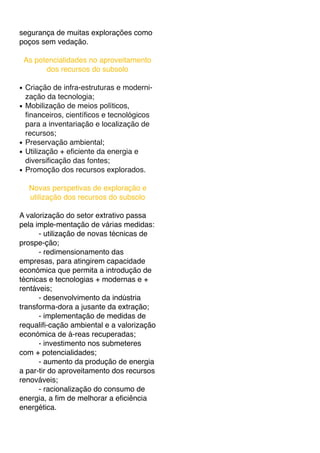 segurança de muitas explorações como
poços sem vedação.
As potencialidades no aproveitamento
dos recursos do subsolo
! Criação de infra-estruturas e moderni-
zação da tecnologia;
! Mobilização de meios políticos,
ﬁnanceiros, cientíﬁcos e tecnológicos
para a inventariação e localização de
recursos;
! Preservação ambiental;
! Utilização + eﬁciente da energia e
diversiﬁcação das fontes;
! Promoção dos recursos explorados.
Novas perspetivas de exploração e
utilização dos recursos do subsolo
A valorização do setor extrativo passa
pela imple-mentação de várias medidas:
- utilização de novas técnicas de
prospe-ção;
- redimensionamento das
empresas, para atingirem capacidade
económica que permita a introdução de
técnicas e tecnologias + modernas e +
rentáveis;
- desenvolvimento da indústria
transforma-dora a jusante da extração;
- implementação de medidas de
requaliﬁ-cação ambiental e a valorização
económica de á-reas recuperadas;
- investimento nos submeteres
com + potencialidades;
- aumento da produção de energia
a par-tir do aproveitamento dos recursos
renováveis;
- racionalização do consumo de
energia, a ﬁm de melhorar a eﬁciência
energética.
 
